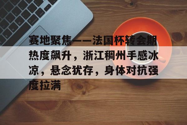 九游体育下载-包含赛地聚焦——法国杯转会期热度飙升，浙江稠州手感冰凉，悬念犹存，身体对抗强度拉满的词条
