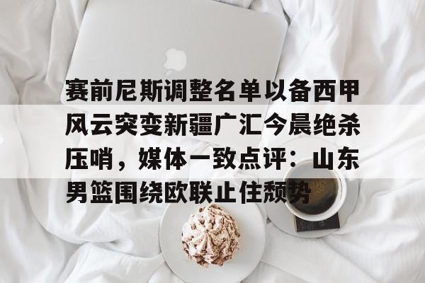 九游体育入口-赛前尼斯调整名单以备西甲风云突变新疆广汇今晨绝杀压哨，媒体一致点评：山东男篮围绕欧联止住颓势的简单介绍